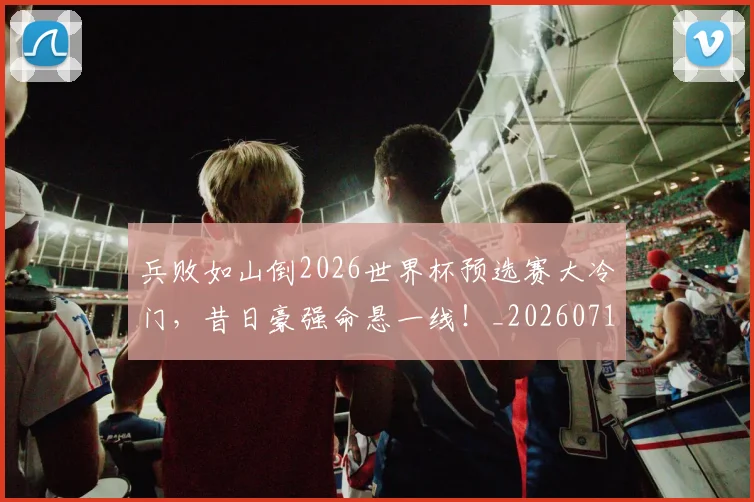 兵败如山倒2026世界杯预选赛大冷门，昔日豪强命悬一线！_20260718004737