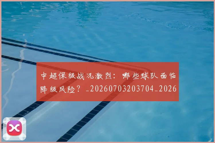 中超保级战况激烈：哪些球队面临降级风险？_20260703203704_20260717235036