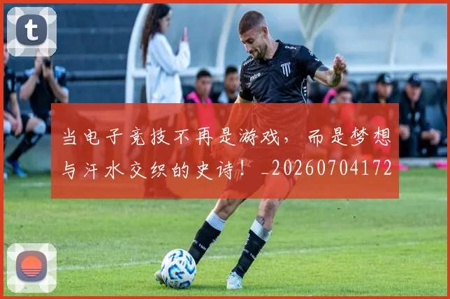 当电子竞技不再是游戏，而是梦想与汗水交织的史诗！_20260704172102