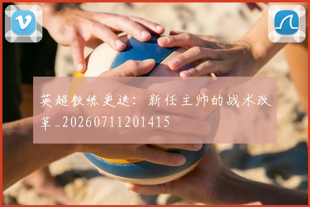 英超教练更迭：新任主帅的战术改革_20260711201415