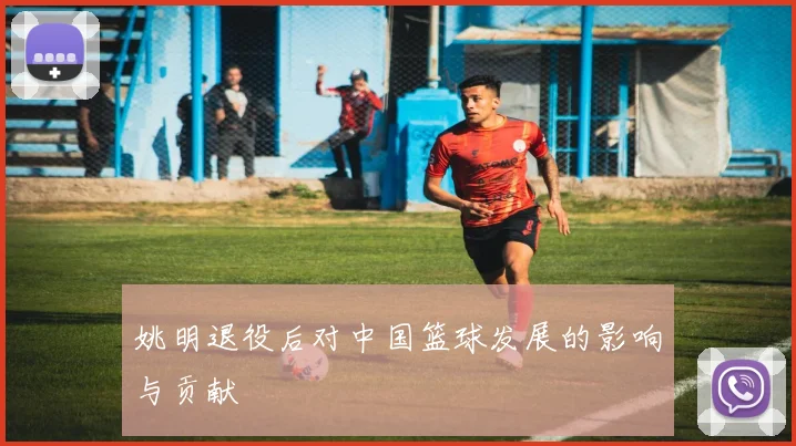 姚明退役后对中国篮球发展的影响与贡献