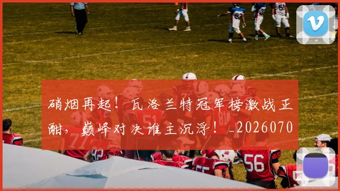 硝烟再起！瓦洛兰特冠军榜激战正酣，巅峰对决谁主沉浮！_20260708194725