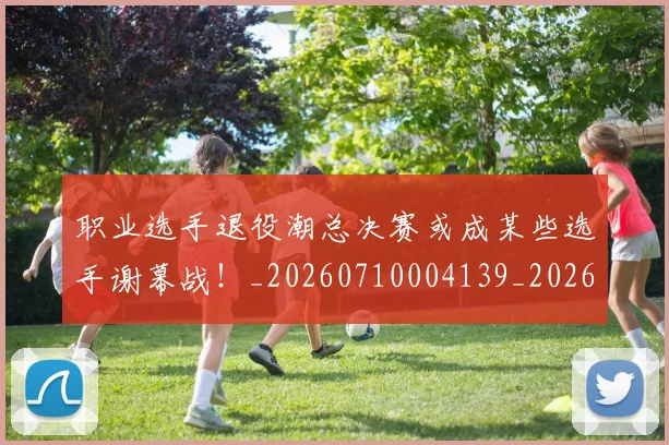 职业选手退役潮总决赛或成某些选手谢幕战！_20260710004139_20260803143913