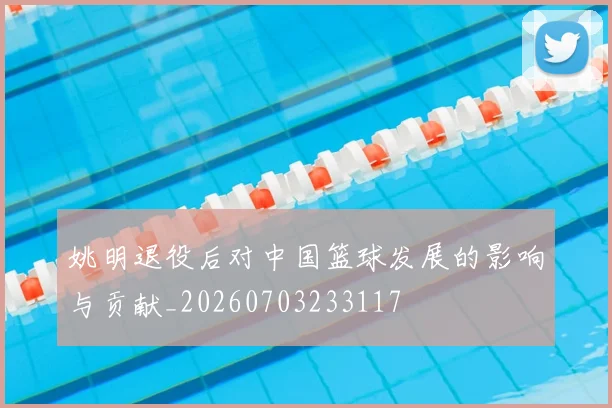 姚明退役后对中国篮球发展的影响与贡献_20260703233117
