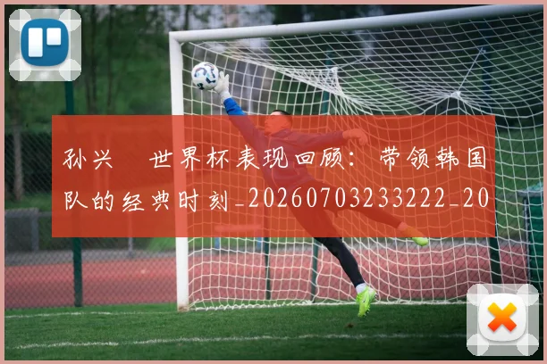 孙兴慜世界杯表现回顾：带领韩国队的经典时刻_20260703233222_20260720192731