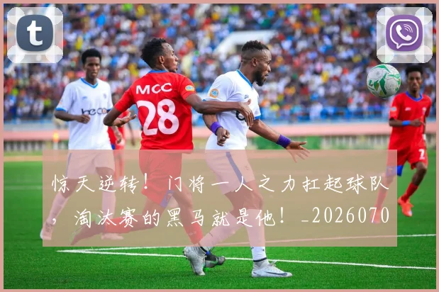 惊天逆转！门将一人之力扛起球队，淘汰赛的黑马就是他！_20260704174351_20260724074150