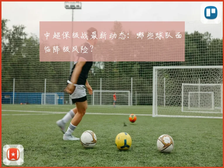 中超保级战最新动态：哪些球队面临降级风险？