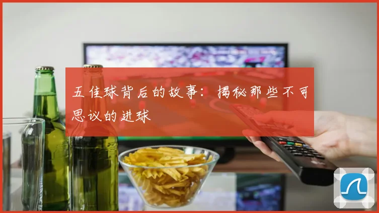 五佳球背后的故事：揭秘那些不可思议的进球
