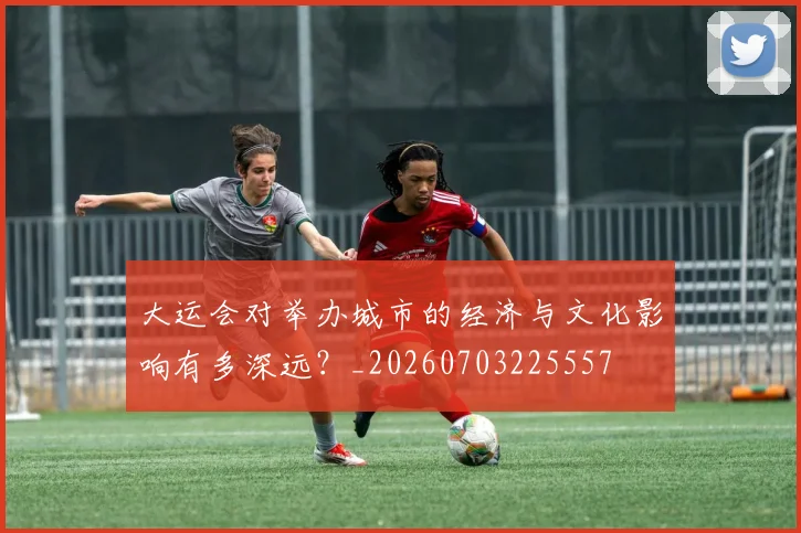 大运会对举办城市的经济与文化影响有多深远？_20260703225557