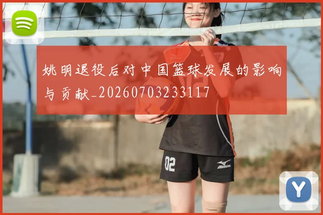 姚明退役后对中国篮球发展的影响与贡献_20260703233117