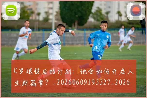 C罗退役后的计划：他会如何开启人生新篇章？_20260609193327_20260701214112_20260713215227