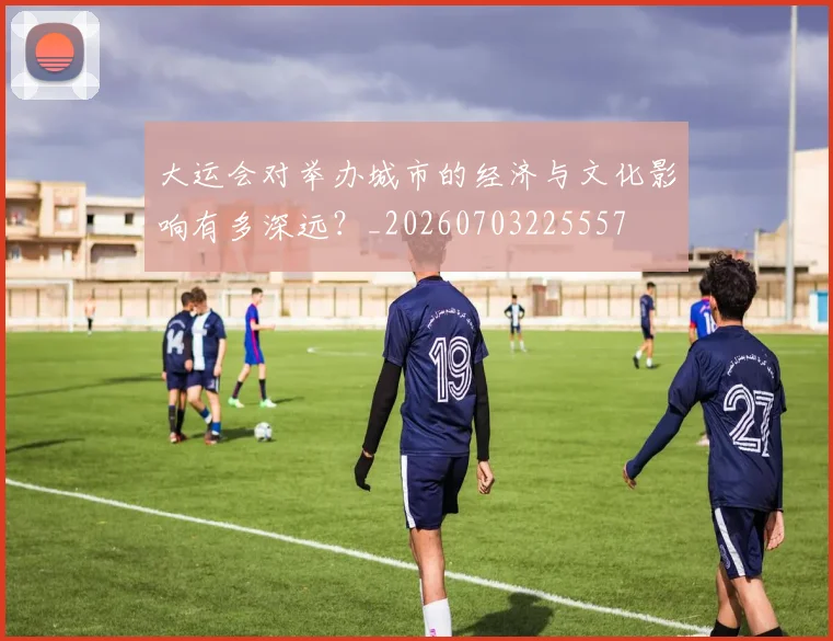 大运会对举办城市的经济与文化影响有多深远？_20260703225557