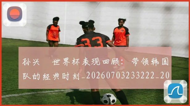孙兴慜世界杯表现回顾：带领韩国队的经典时刻_20260703233222_20260720192731