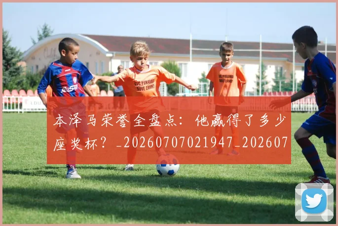 本泽马荣誉全盘点：他赢得了多少座奖杯？_20260707021947_20260731174542