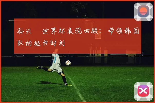 孙兴慜世界杯表现回顾：带领韩国队的经典时刻