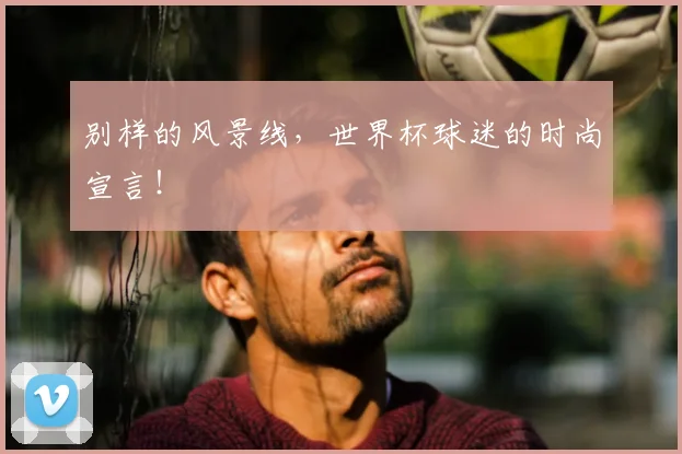 别样的风景线，世界杯球迷的时尚宣言！