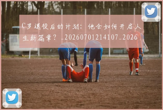 C罗退役后的计划：他会如何开启人生新篇章？_20260701214107_20260713215229