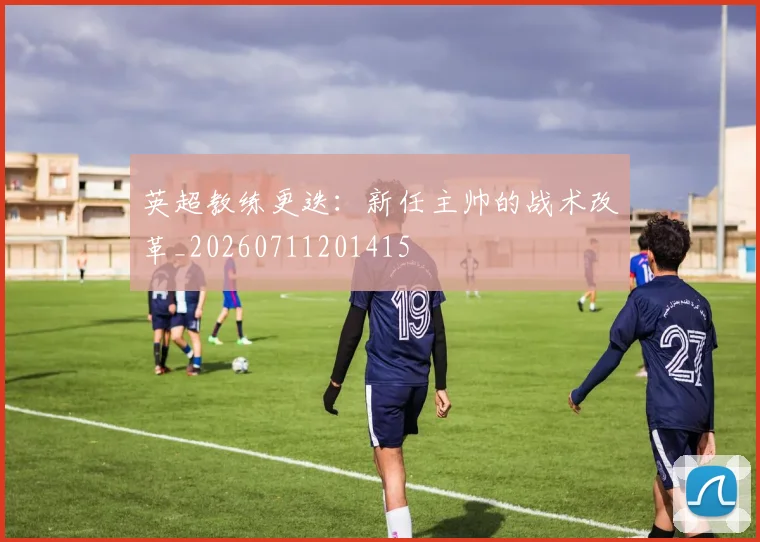 英超教练更迭：新任主帅的战术改革_20260711201415