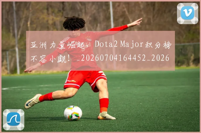 亚洲力量崛起，Dota2 Major积分榜不容小觑！_20260704164452_20260716193344
