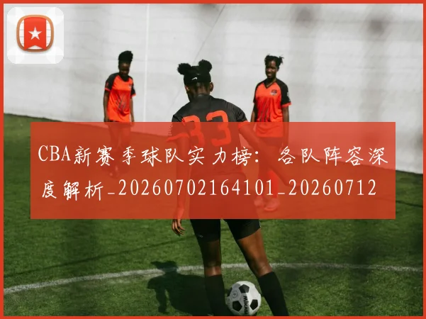 CBA新赛季球队实力榜：各队阵容深度解析_20260702164101_20260712045346